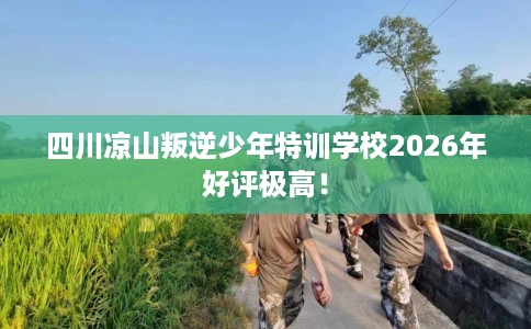 四川凉山叛逆少年特训学校2026年好评极高！