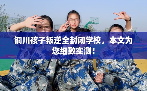 铜川孩子叛逆全封闭学校，本文为您细致实测！