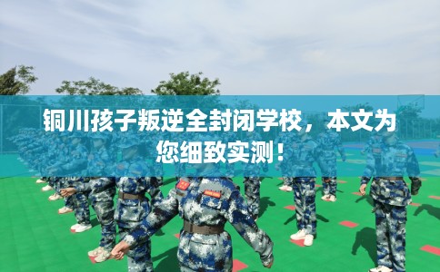 铜川孩子叛逆全封闭学校，本文为您细致实测！