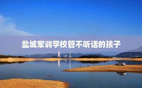 盐城军训学校管不听话的孩子