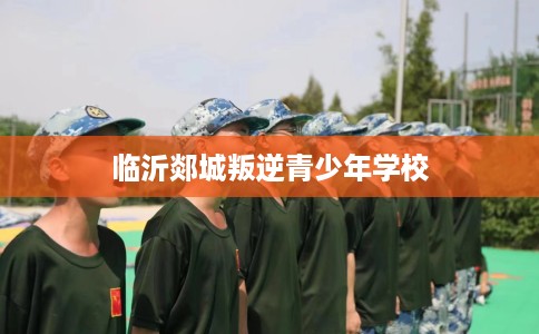 临沂郯城叛逆青少年学校