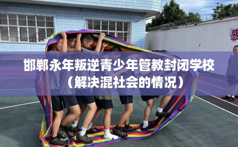 邯郸永年叛逆青少年管教封闭学校（解决混社会的情况）