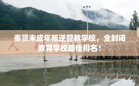 奉贤未成年叛逆管教学校，全封闭教育学校最佳排名！