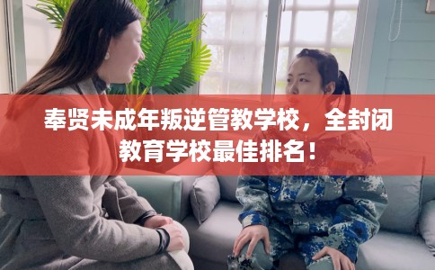 奉贤未成年叛逆管教学校，全封闭教育学校最佳排名！