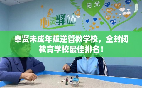 奉贤未成年叛逆管教学校，全封闭教育学校最佳排名！