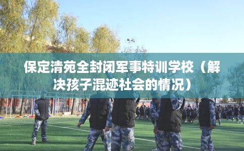 保定清苑全封闭军事特训学校（解决孩子混迹社会的情况）
