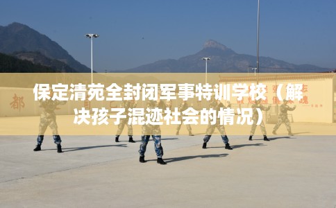 保定清苑全封闭军事特训学校（解决孩子混迹社会的情况）