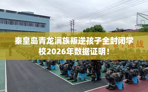 秦皇岛青龙满族叛逆孩子全封闭学校2026年数据证明！