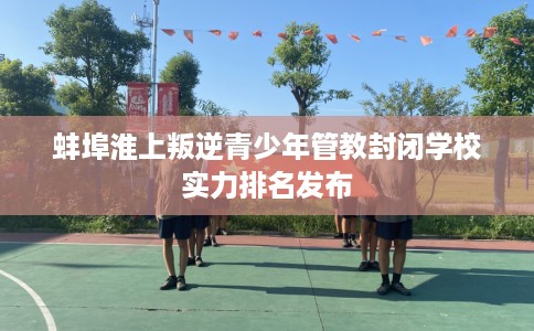 蚌埠淮上叛逆青少年管教封闭学校实力排名发布