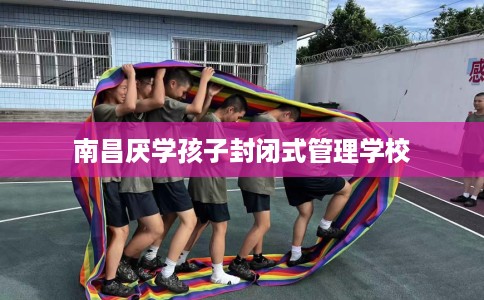 南昌厌学孩子封闭式管理学校