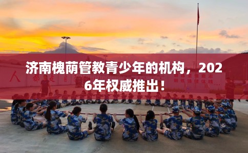 济南槐荫管教青少年的机构，2026年权威推出！