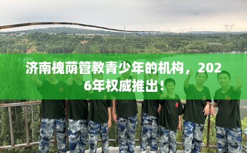 济南槐荫管教青少年的机构，2026年权威推出！