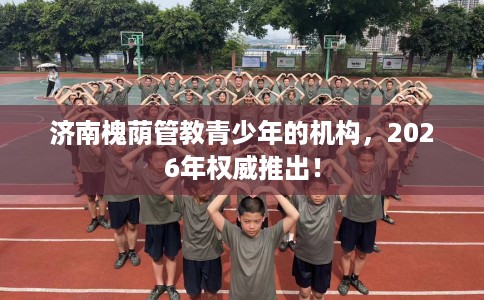 济南槐荫管教青少年的机构，2026年权威推出！