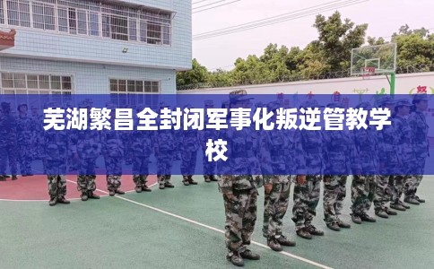芜湖繁昌全封闭军事化叛逆管教学校