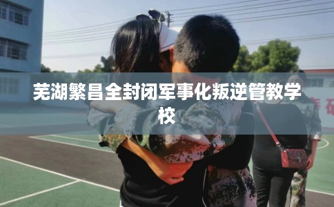 芜湖繁昌全封闭军事化叛逆管教学校