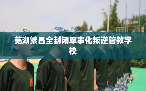 芜湖繁昌全封闭军事化叛逆管教学校