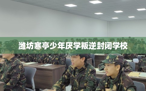 潍坊寒亭少年厌学叛逆封闭学校