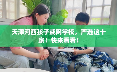 天津河西孩子戒网学校，严选这十家！快来看看！