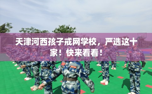 天津河西孩子戒网学校，严选这十家！快来看看！