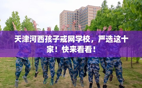 天津河西孩子戒网学校，严选这十家！快来看看！