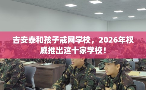 吉安泰和孩子戒网学校，2026年权威推出这十家学校！