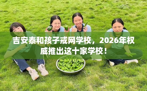吉安泰和孩子戒网学校，2026年权威推出这十家学校！