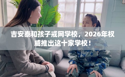 吉安泰和孩子戒网学校，2026年权威推出这十家学校！
