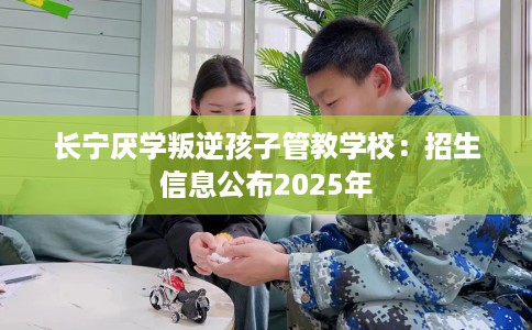 长宁厌学叛逆孩子管教学校：招生信息公布2025年
