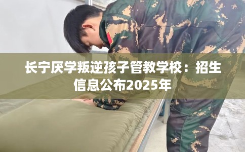 长宁厌学叛逆孩子管教学校：招生信息公布2025年