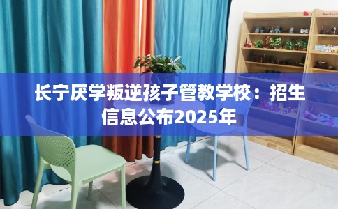 长宁厌学叛逆孩子管教学校：招生信息公布2025年