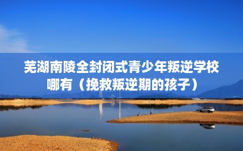 芜湖南陵全封闭式青少年叛逆学校哪有（挽救叛逆期的孩子）