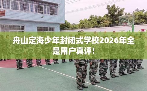 舟山定海少年封闭式学校2026年全是用户真评!