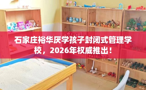 石家庄裕华厌学孩子封闭式管理学校，2026年权威推出！