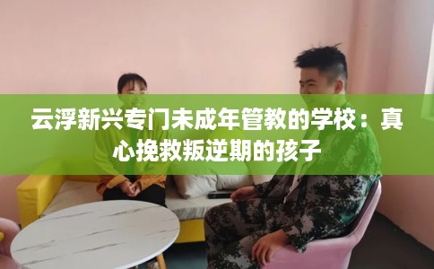 云浮新兴专门未成年管教的学校：真心挽救叛逆期的孩子