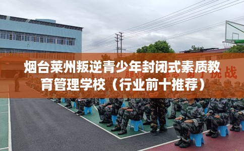 烟台莱州叛逆青少年封闭式素质教育管理学校（行业前十推荐）