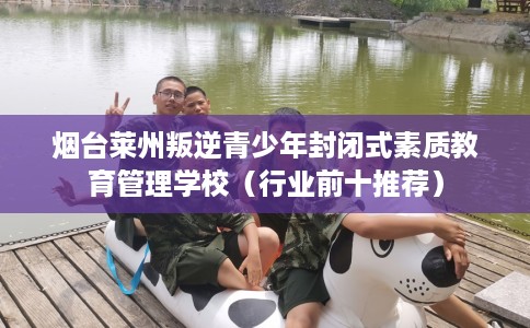 烟台莱州叛逆青少年封闭式素质教育管理学校（行业前十推荐）