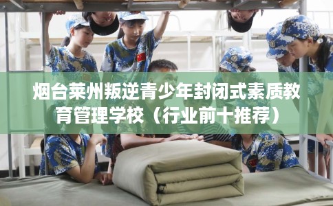 烟台莱州叛逆青少年封闭式素质教育管理学校（行业前十推荐）