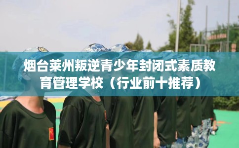 烟台莱州叛逆青少年封闭式素质教育管理学校（行业前十推荐）