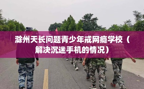 滁州天长问题青少年戒网瘾学校（解决沉迷手机的情况）