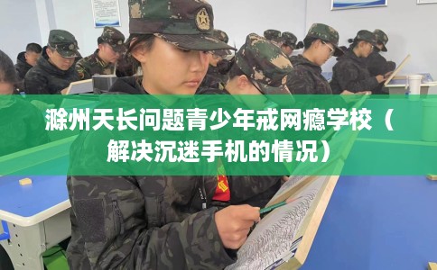 滁州天长问题青少年戒网瘾学校（解决沉迷手机的情况）