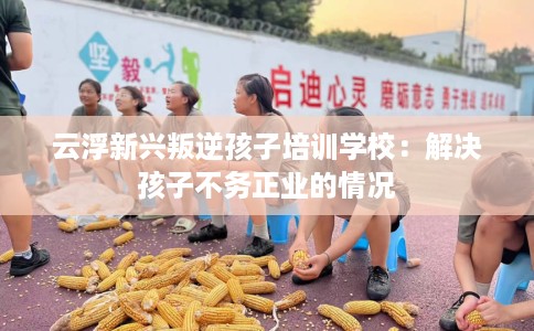 云浮新兴叛逆孩子培训学校：解决孩子不务正业的情况