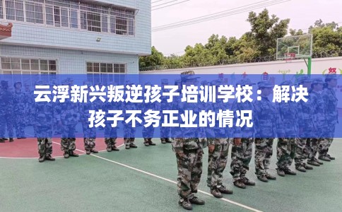 云浮新兴叛逆孩子培训学校：解决孩子不务正业的情况