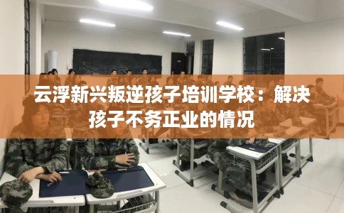 云浮新兴叛逆孩子培训学校：解决孩子不务正业的情况