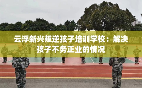 云浮新兴叛逆孩子培训学校：解决孩子不务正业的情况