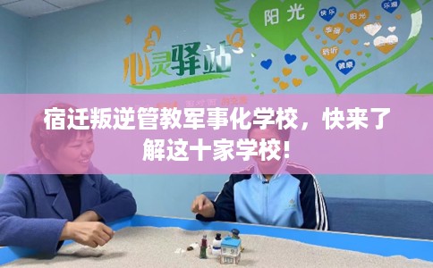 宿迁叛逆管教军事化学校，快来了解这十家学校!