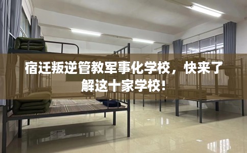 宿迁叛逆管教军事化学校，快来了解这十家学校!