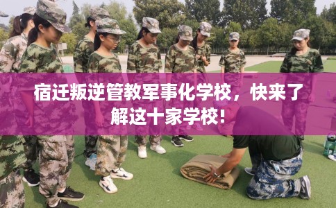 宿迁叛逆管教军事化学校，快来了解这十家学校!