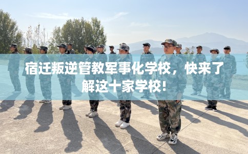 宿迁叛逆管教军事化学校，快来了解这十家学校!