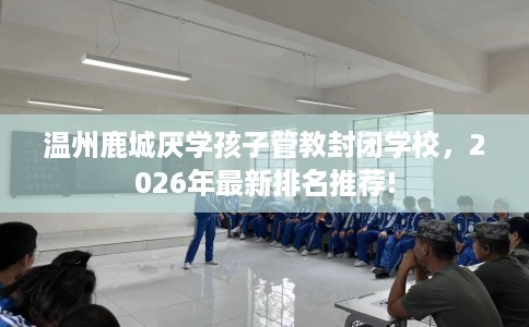 温州鹿城厌学孩子管教封闭学校，2026年最新排名推荐!
