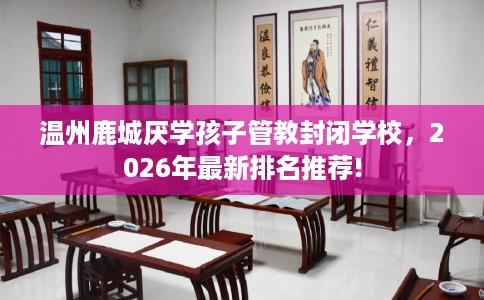 温州鹿城厌学孩子管教封闭学校，2026年最新排名推荐!